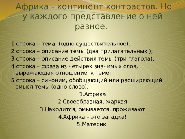 Приём «Синквейн»  Африка - континент контрастов. Но у каждого представление о ней разное.   1 строка – тема (одно существительное); 2 строка – описание темы (два прилагательных ); 3 строка – описание действия темы (три глагола); 4 строка – фраза из четырех значимых слов, выражающая отношение к теме; 5 строка – синоним, обобщающий или расширяющий смысл темы (одно слово). 1.Африка 2.Своеобразная, жаркая 3.Находится, омывается, проживают 4.Африка – это загадка! 5.Материк 