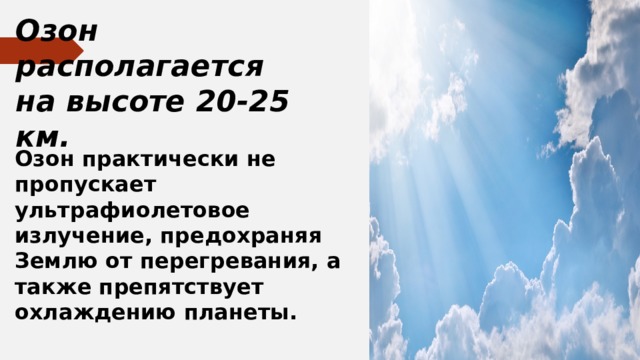Озон располагается на высоте 20-25 км. Озон практически не пропускает ультрафиолетовое излучение, предохраняя Землю от перегревания, а также препятствует охлаждению планеты. 