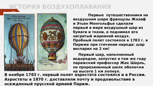 ИСТОРИЯ ВОЗДУХОПЛАВАНИЯ   Первые путешественники на воздушном шаре французы Жозеф и Этьен Монгольфье сделали первый в мире воздушный шар из бумаги и ткани, а поднимал его нагретый жаровней воздух. Пробный полет состоялся в 1783 г. в Париже при стечении народа: шар воспарил на 2 км!  Первый шар, наполненный водородом, запустил в том же году парижский профессор Жак Шарль, но прорезиненный шелк оболочки на высоте 1 км лопнул.    В ноябре 1783 г. первый полет аэростата состоялся и в России. Аэростаты в 1870 г. доставляли почту и продовольствие в осажденный прусской армией Париж. 