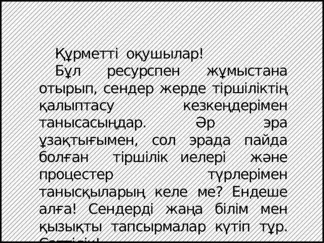  Құрметті оқушылар!  Бұл ресурспен жұмыстана отырып, сендер жерде тіршіліктің қалыптасу кезкеңдерімен танысасыңдар. Әр эра ұзақтығымен, сол эрада пайда болған тіршілік иелері және процестер түрлерімен танысқыларың келе ме? Ендеше алға! Сендерді жаңа білім мен қызықты тапсырмалар күтіп тұр. Сәттілік! 
