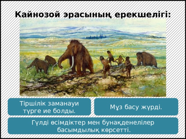 Кайнозой эрасының ерекшелігі: Кайнозой эрасының соңына дейін солтүстікке мұз басу тән. Бұл эрада пайда болған приматтар тез эволюцияға ұшырады. Тіршілік заманауи түрге ие болды. Мұз басу жүрді. Гүлді өсімдіктер мен бунақденелілер  басымдылық көрсетті.  