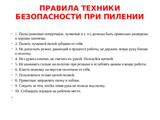 ПРАВИЛА ТЕХНИКИ БЕЗОПАСНОСТИ ПРИ ПИЛЕНИИ   1 . Пилы (ножовки поперечные, лучковые и т. п.) должны быть правильно разведены и хорошо заточены. 2. Пилить лучковой пилой зубьями от себя. 3. Не допускать резких движений в процессе работы, не держать левую руку близко к полотну. 4. Не сдувать опилки, не сметать их рукой. Пользуйся щеткой. 5. Не нажимать сильно на полотно при резании и ослаблять нажим в конце работы. 6. Класть ножовку на верстак полотном от себя. 7. Пользоваться только целой пилкой. 8. Правильно заправлять пилку в лобзик. 9. Следить за тем, чтобы левая рука не попала под пилку. 10. Соблюдать порядок на рабочем месте. 