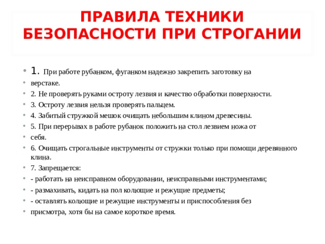 ПРАВИЛА ТЕХНИКИ БЕЗОПАСНОСТИ ПРИ СТРОГАНИИ   1. При работе рубанком, фуганком надежно закрепить заготовку на верстаке. 2. Не проверять руками остроту лезвия и качество обработки поверхности. 3. Остроту лезвия нельзя проверять пальцем. 4. Забитый стружкой мешок очищать небольшим клином древесины. 5. При перерывах в работе рубанок положить на стол лезвием ножа от себя. 6. Очищать строгальные инструменты от стружки только при помощи деревянного клина. 7. Запрещается: - работать на неисправном оборудовании, неисправными инструментами; - размахивать, кидать на пол колющие и режущие предметы; - оставлять колющие и режущие инструменты и приспособления без присмотра, хотя бы на самое короткое время.  