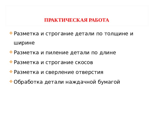     ПРАКТИЧЕСКАЯ РАБОТА    Разметка и строгание детали по толщине и ширине Разметка и пиление детали по длине Разметка и строгание скосов Разметка и сверление отверстия Обработка детали наждачной бумагой 