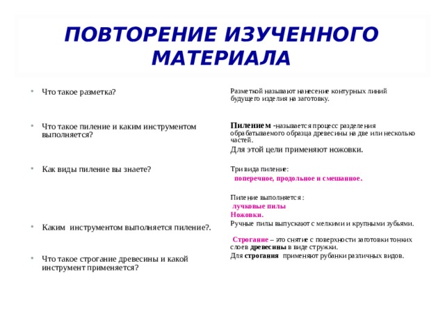  ПОВТОРЕНИЕ ИЗУЧЕННОГО МАТЕРИАЛА   Что такое разметка?   Что такое пиление и каким инструментом выполняется?   Как виды пиление вы знаете?     Каким инструментом выполняется пиление?. Разметкой называют нанесение контурных линий будущего изделия на заготовку. Пилением  - называется процесс разделения обрабатываемого образца древесины на две или несколько частей. Для этой цели применяют ножовки. Что такое строгание древесины и какой инструмент применяется?  Три вида пиление:   поперечное, продольное и смешанное .  Пиление выполняется :   лучковые пилы Ножовки. Ручные пилы выпускают с мелкими и крупными зубьями.    Строгание  – это снятие с поверхности заготовки тонких слоев  древесины  в виде стружки. Для  строгания   применяют рубанки различных видов. 