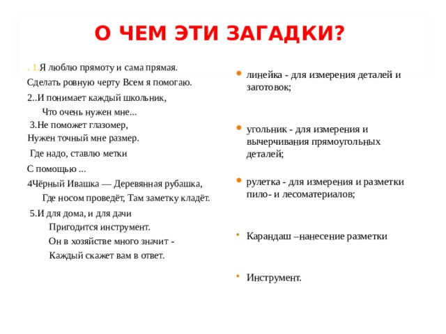 О ЧЕМ ЭТИ ЗАГАДКИ?   . 1. Я люблю прямоту и сама прямая. Сделать ровную черту Всем я помогаю. 2..И понимает каждый школьник,  Что очень нужен мне...   3.Не поможет глазомер, Нужен точный мне размер.  Где надо, ставлю метки С помощью ... 4Чёрный Ивашка — Деревянная рубашка, Где носом проведёт, Там заметку кладёт.  5.И для дома, и для дачи   Пригодится инструмент.   Он в хозяйстве много значит -   Каждый скажет вам в ответ.   линейка - для измерения деталей и заготовок;   угольник - для измерения и вычерчивания прямоугольных деталей;  рулетка - для измерения и разметки пило- и лесоматериалов; Карандаш –нанесение разметки   Инструмент. 