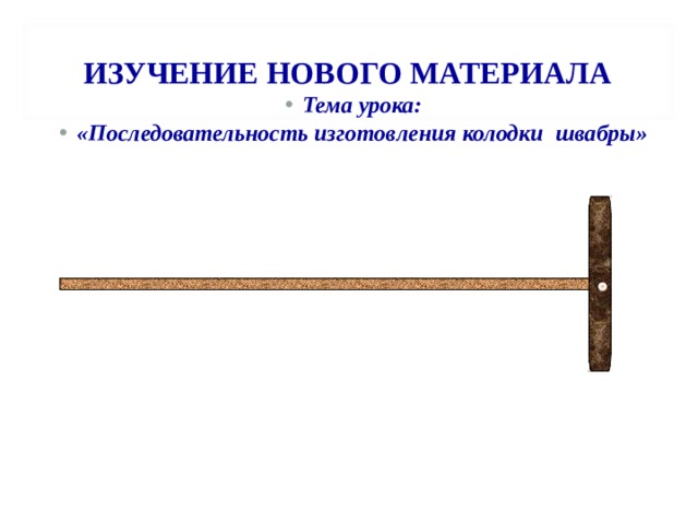  ИЗУЧЕНИЕ НОВОГО МАТЕРИАЛА   Тема урока: «Последовательность изготовления колодки швабры»    