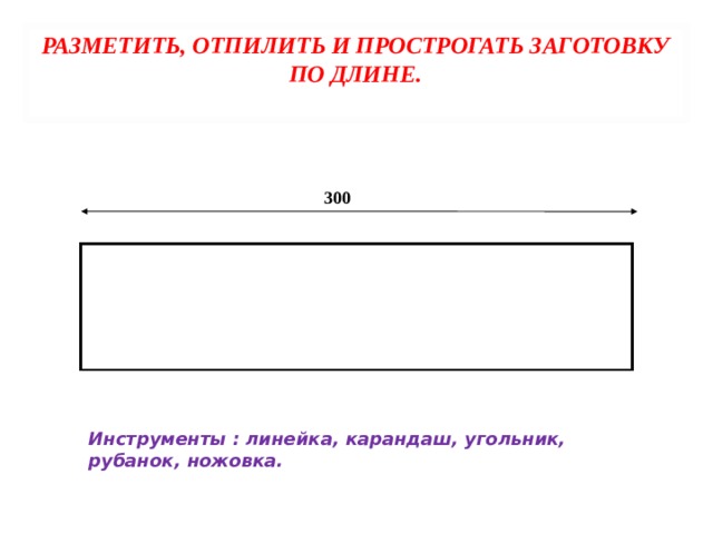 РАЗМЕТИТЬ, ОТПИЛИТЬ И ПРОСТРОГАТЬ ЗАГОТОВКУ ПО ДЛИНЕ.   300 Инструменты : линейка, карандаш, угольник, рубанок, ножовка. 