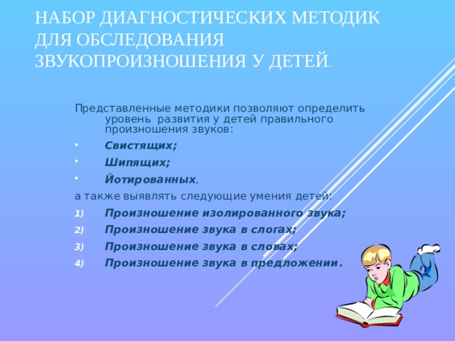 НАБОР ДИАГНОСТИЧЕСКИХ МЕТОДИК ДЛЯ ОБСЛЕДОВАНИЯ ЗВУКОПРОИЗНОШЕНИЯ У ДЕТЕЙ . Представленные методики позволяют определить уровень развития у детей правильного произношения звуков: Свистящих; Шипящих; Йотированных , а также выявлять следующие умения детей: