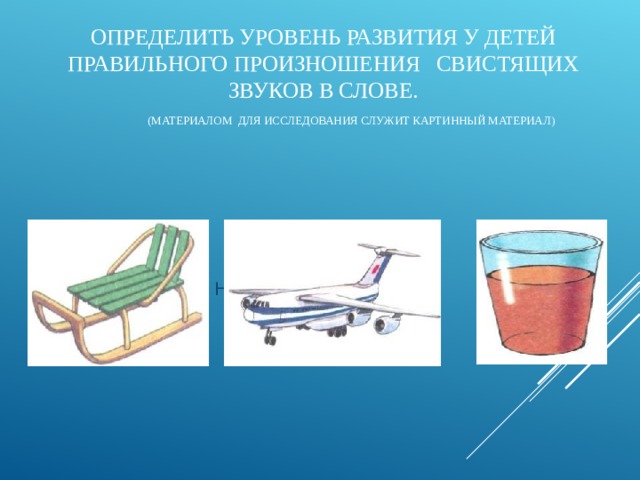 ОПРЕДЕЛИТЬ УРОВЕНЬ РАЗВИТИЯ У ДЕТЕЙ ПРАВИЛЬНОГО ПРОИЗНОШЕНИЯ СВИСТЯЩИХ ЗВУКОВ В СЛОВЕ.   (МАТЕРИАЛОМ ДЛЯ ИССЛЕДОВАНИЯ СЛУЖИТ КАРТИННЫЙ МАТЕРИАЛ)