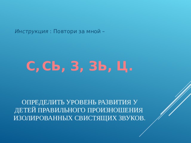 Инструкция : Повтори за мной – С,  СЬ, З, ЗЬ, Ц. ОПРЕДЕЛИТЬ УРОВЕНЬ РАЗВИТИЯ У ДЕТЕЙ ПРАВИЛЬНОГО ПРОИЗНОШЕНИЯ ИЗОЛИРОВАННЫХ СВИСТЯЩИХ ЗВУКОВ.