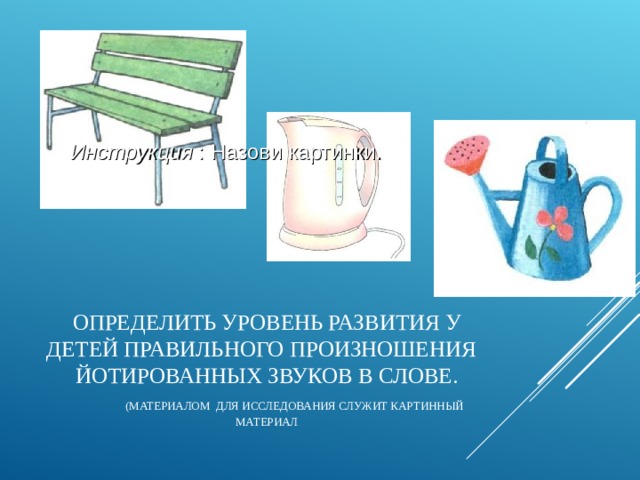 Инструкция : Назови картинки. ОПРЕДЕЛИТЬ УРОВЕНЬ РАЗВИТИЯ У ДЕТЕЙ ПРАВИЛЬНОГО ПРОИЗНОШЕНИЯ ЙОТИРОВАННЫХ ЗВУКОВ В СЛОВЕ.   (МАТЕРИАЛОМ ДЛЯ ИССЛЕДОВАНИЯ СЛУЖИТ КАРТИННЫЙ МАТЕРИАЛ