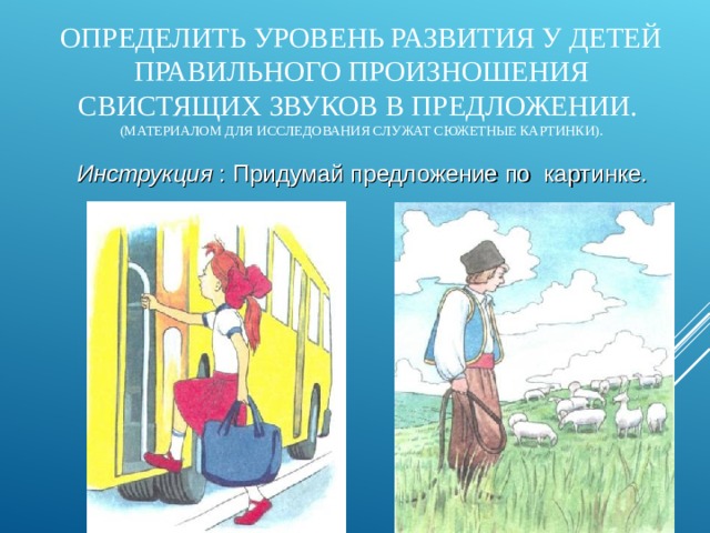 ОПРЕДЕЛИТЬ УРОВЕНЬ РАЗВИТИЯ У ДЕТЕЙ ПРАВИЛЬНОГО ПРОИЗНОШЕНИЯ СВИСТЯЩИХ ЗВУКОВ В ПРЕДЛОЖЕНИИ.  (МАТЕРИАЛОМ ДЛЯ ИССЛЕДОВАНИЯ СЛУЖАТ СЮЖЕТНЫЕ КАРТИНКИ). Инструкция : Придумай предложение по картинке.