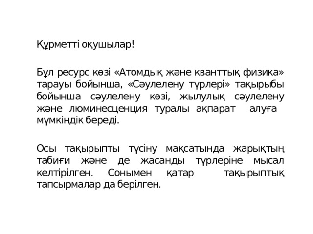 Құрметті оқушылар!  Бұл ресурс көзі «Атомдық және кванттық физика» тарауы бойынша, «Сәулелену түрлері» тақырыбы бойынша сәулелену көзі, жылулық сәулелену және люминесценция туралы ақпарат алуға мүмкіндік береді. Осы тақырыпты түсіну мақсатында жарықтың табиғи және де жасанды түрлеріне мысал келтірілген. Сонымен қатар тақырыптық тапсырмалар да берілген. 
