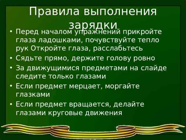 Правила выполнения зарядки Перед началом упражнений прикройте глаза ладошками, почувствуйте тепло рук Откройте глаза, расслабьтесь Сядьте прямо, держите голову ровно За движущимися предметами на слайде следите только глазами Если предмет мерцает, моргайте глазками Если предмет вращается, делайте глазами круговые движения 