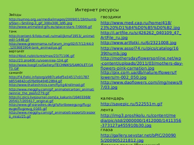 Интернет ресурсы Звёзды http://sumno.org.ua/media/images/2009/01/19/thumbs/Star---Smiling-3_gif_300x300_q95.jpg http://www.animated-gifs.eu/space-stars-7/0006.gif танк http://content-9.foto.mail.ru/mail/jkmuf1953/_animated/i-1448.gif http://www.greenmama.ru/forum_img/02/57/12/44.0.1203681904-tank_animaziya.gif вертолёт http://4put.ru/pictures/max/23/71106.gif http://23.pro400.ru/voenniea-134.gif http://www.livegif.ru/Gallery/TECHNIKS/SAMOLET/14T3.GIF самолёт http://f4.ifotki.info/org/a987ca6ef5e34517c01787b8554842ce5f6d9b49452894.gif http://www.thaitechnics.com/fly/tg4/rollmod.gif http://www.megghy.com/gif_animate/cartoni_animati/winnie_the_pooh/279.gif http://ic.pics.livejournal.com/ja_kakurin/16403368/205617/205617_original.gif http://www.gif-paradies.de/gifs/fortbewegung/flugzeuge/flugzeug_0165.gif http://www.megghy.com/gif_animate/trasporti/trasporti_misti/25.gif гвоздики http://www.med.cap.ru/home/418/23%20%D1%84%D0%B5%D0%B2.jpg http://i.artfile.ru/s/426262_040109_47_ArtFile_ru.jpg http://www.artfotki.ru/6/2321008.jpg http://www.assol74.ru/pics/catalog/1639thumb.jpg http://mothersdayflowersonline.net/wp-content/uploads/2011/03/mothers-day-flowers-pink-carnation.jpg http://pix.com.ua/db/nature/flowers/flowers/m-002_050.jpg http://www.daoflowers.com/img/news/97/03.jpg   календарь http://savepic.ru/522551m.gif лента http://img3.proshkolu.ru/content/media/pic/std/2000000/1412000/1411356-373127a455910b30.jpg глаза http://gallery.sevstar.net/bPIC/200905/200905221812.jpg Детская песня 