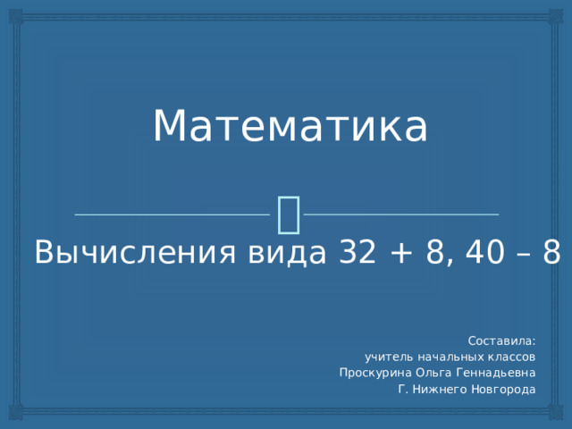 Математика Вычисления вида 32 + 8, 40 – 8 Составила: учитель начальных классов Проскурина Ольга Геннадьевна Г. Нижнего Новгорода 