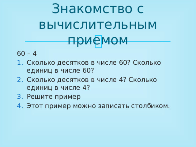 Знакомство с вычислительным приемом 60 – 4 Сколько десятков в числе 60? Сколько единиц в числе 60? Сколько десятков в числе 4? Сколько единиц в числе 4? Решите пример Этот пример можно записать столбиком. 