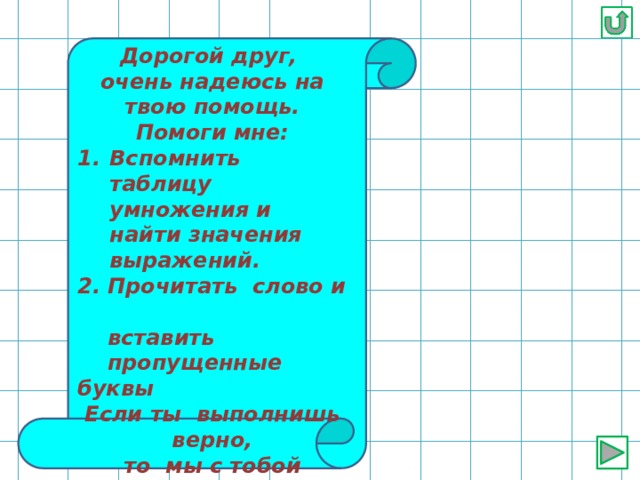 Дорогой друг, очень надеюсь на твою помощь. Помоги мне: Вспомнить таблицу умножения и найти значения выражений. 2. Прочитать слово и  вставить  пропущенные буквы Если ты выполнишь верно, то мы с тобой перейдём к следующему заданию. Желаю удачи! 