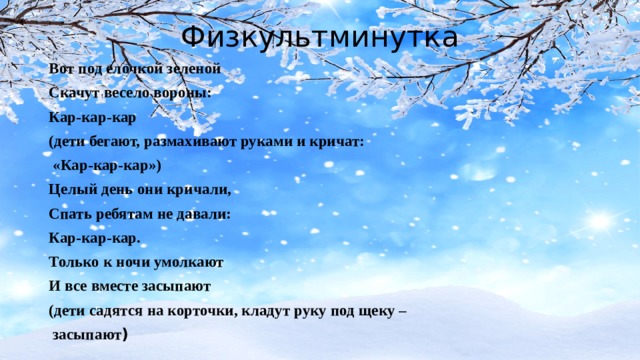 Физкультминутка Вот под елочкой зеленой Скачут весело вороны: Кар-кар-кар (дети бегают, размахивают руками и кричат:  «Кар-кар-кар») Целый день они кричали, Спать ребятам не давали: Кар-кар-кар. Только к ночи умолкают И все вместе засыпают (дети садятся на корточки, кладут руку под щеку –  засыпают ) 