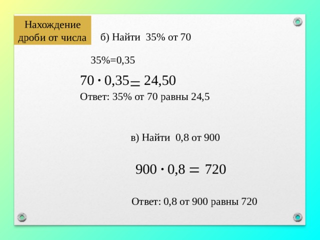 Нахождение дроби от числа б) Найти 35% от 70 35%=0,35 = · 70 0,35 24,50 Ответ: 35% от 70 равны 24,5 в) Найти 0,8 от 900 = 900 · 0,8 720 Ответ: 0,8 от 900 равны 720 