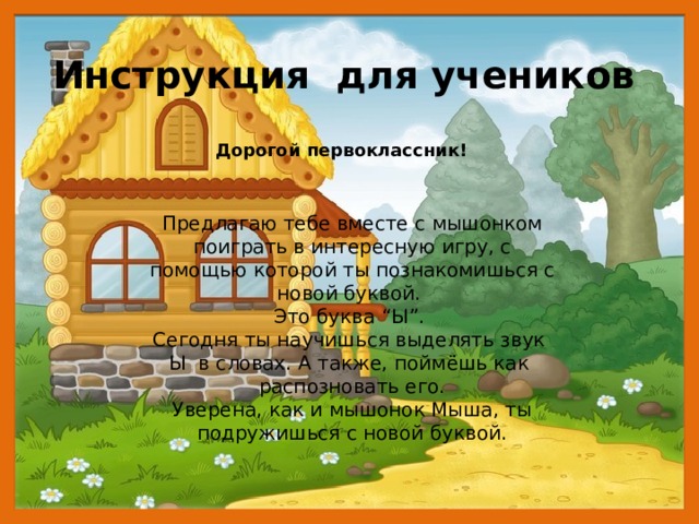 Инструкция для учеников Дорогой первоклассник! Предлагаю тебе вместе с мышонком поиграть в интересную игру, с помощью которой ты познакомишься с новой буквой. Это буква “Ы”. Сегодня ты научишься выделять звук Ы в словах. А также, поймёшь как распозновать его. Уверена, как и мышонок Мыша, ты подружишься с новой буквой. 