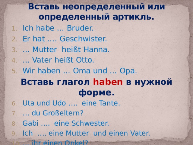 Вставь неопределенный или определенный артикль. Ich habe … Bruder. Er hat …. Geschwister. … Mutter heißt Hanna. … Vater heißt Otto. Wir haben … Oma und … Opa. Вставь глагол haben в нужной форме. Uta und Udo …. eine Tante. … du Großeltern? Gabi …. eine Schwester. Ich …. eine Mutter und einen Vater. … ihr einen Onkel? 