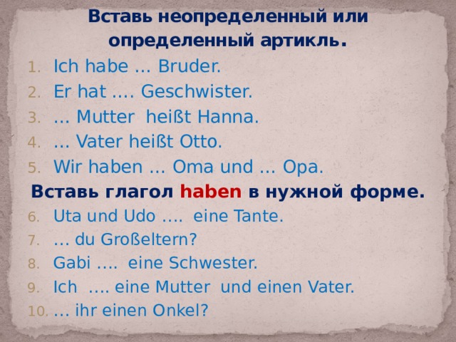 Вставь неопределенный или определенный артикль . Ich habe … Bruder. Er hat …. Geschwister. … Mutter heißt Hanna. … Vater heißt Otto. Wir haben … Oma und … Opa. Вставь глагол haben в нужной форме. Uta und Udo …. eine Tante. … du Großeltern? Gabi …. eine Schwester. Ich …. eine Mutter und einen Vater. … ihr einen Onkel? 