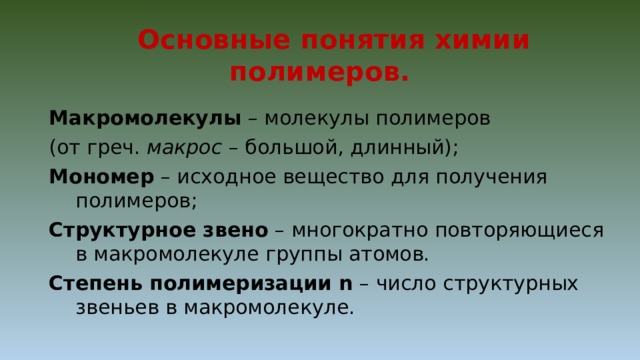  Основные понятия химии полимеров. Макромолекулы – молекулы полимеров (от греч. макрос – большой, длинный); Мономер – исходное вещество для получения полимеров; Структурное звено – многократно повторяющиеся в макромолекуле группы атомов. Степень полимеризации n – число структурных звеньев в макромолекуле. 