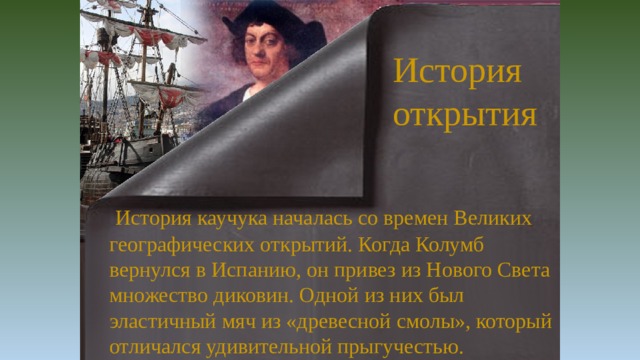 История открытия  История каучука началась со времен Великих географических открытий. Когда Колумб вернулся в Испанию, он привез из Нового Света множество диковин. Одной из них был эластичный мяч из «древесной смолы», который отличался удивительной прыгучестью.  