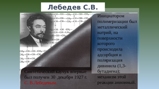 Лебедев С.В. Инициатором полимеризации был металлический натрий, на поверхности которого происходила адсорбция и поляризация дивинила (1,3-бутадиена); механизм этой реакции анионный. Синтетический каучук впервые был получен 30  декабря 1927 г. С. В.Лебедевым.  