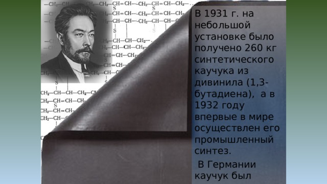 В 1931 г. на небольшой установке было получено 260 кг синтетического каучука из дивинила (1,3-бутадиена), а в 1932 году впервые в мире осуществлен его промышленный синтез.  В Германии каучук был синтезирован в 1936–1937 г., а в США – в 1942 г. 