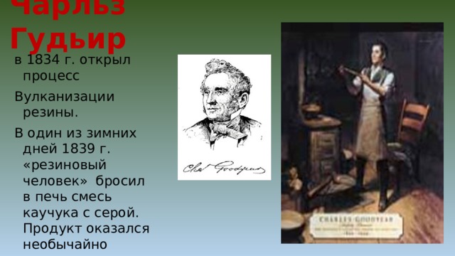 Чарльз Гудьир в 1834 г. открыл процесс Вулканизации резины. В один из зимних дней 1839 г. «резиновый человек» бросил в печь смесь каучука с серой. Продукт оказался необычайно упругим и прочным, а главное – не терял своих свойств под воздействием жары. 