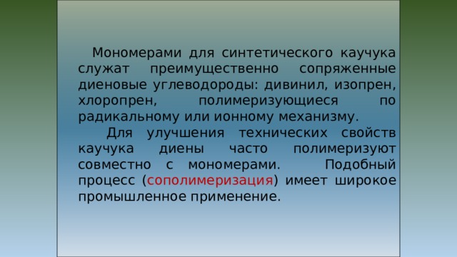  Мономерами для синтетического каучука служат преимущественно сопряженные диеновые углеводороды: дивинил, изопрен, хлоропрен, полимеризующиеся по радикальному или ионному механизму.  Для улучшения технических свойств каучука диены часто полимеризуют совместно с мономерами. Подобный процесс ( сополимеризация ) имеет широкое промышленное применение. 