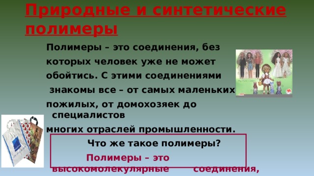 Природные и синтетические полимеры Полимеры – это соединения, без которых человек уже не может обойтись. С этими соединениями  знакомы все – от самых маленьких до пожилых, от домохозяек до специалистов многих отраслей промышленности.     Что же такое полимеры?    Полимеры – это высокомолекулярные   соединения, состоящие из множества  одинаковых структурных звеньев. 