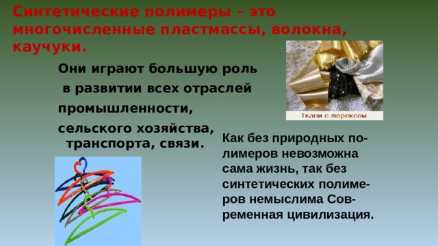 Синтетические полимеры – это многочисленные пластмассы, волокна, каучуки. Они играют большую роль  в развитии всех отраслей промышленности, сельского хозяйства, транспорта, связи. Как без природных по- лимеров невозможна сама жизнь, так без синтетических полиме-ров немыслима Сов-ременная цивилизация. 