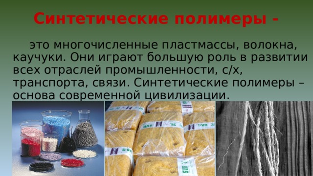 Синтетические полимеры -  это многочисленные пластмассы, волокна, каучуки. Они играют большую роль в развитии всех отраслей промышленности, с/х, транспорта, связи. Синтетические полимеры – основа современной цивилизации. 