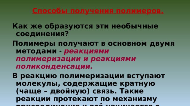 Способы получения полимеров. Как же образуются эти необычные соединения? Полимеры получают в основном двумя  методами - реакциями полимеризации и реакциями поликонденсации. В реакцию полимеризации вступают молекулы, содержащие кратную (чаще – двойную) связь. Такие реакции протекают по механизму присоединения и всё начинается с разрыва двойных связей. 
