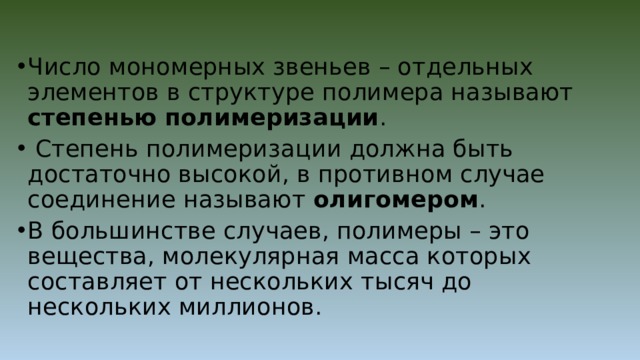 Число мономерных звеньев – отдельных элементов в структуре полимера называют степенью  полимеризации .  Степень полимеризации должна быть достаточно высокой, в противном случае соединение называют олигомером . В большинстве случаев, полимеры – это вещества, молекулярная масса которых составляет от нескольких тысяч до нескольких миллионов. 