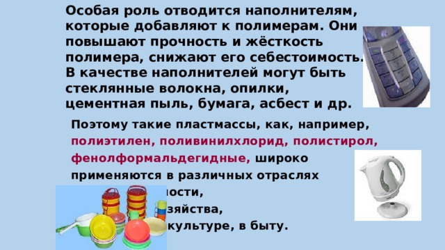 Особая роль отводится наполнителям, которые добавляют к полимерам. Они повышают прочность и жёсткость  полимера, снижают его себестоимость.  В качестве наполнителей могут быть стеклянные волокна, опилки,  цементная пыль, бумага, асбест и др. Поэтому такие пластмассы, как, например, полиэтилен, поливинилхлорид, полистирол, фенолформальдегидные, широко применяются в различных отраслях     промышленности,     сельского хозяйства,      в медицине, культуре, в быту. 