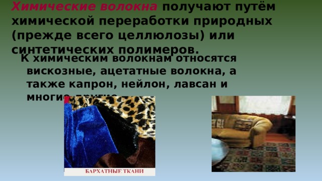 Химические волокна получают путём химической переработки природных (прежде всего целлюлозы) или синтетических полимеров. К химическим волокнам относятся вискозные, ацетатные волокна, а также капрон, нейлон, лавсан и многие другие. 
