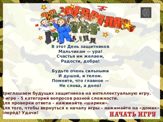 В этот День защитников  Мальчикам — ура!  Счастья им желаем,  Радости, добра!   Будьте очень сильными  И душой, и телом.  Помните, что главное —  Не слова, а дело! Приглашаем будущих защитников на интеллектуальную игру. В игре - 5 категорий вопросов разной сложности. Для проверки ответа – нажимайте «шарики». Для того, чтобы вернуться к началу игры – нажимайте на «домик». Вперёд! Удачи! 