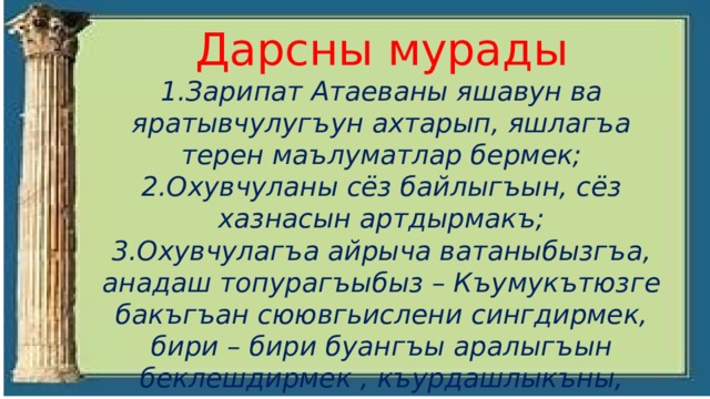 Дарсны мурады 1.Зарипат Атаеваны яшавун ва яратывчулугъун ахтарып, яшлагъа терен маълуматлар бермек; 2.Охувчуланы сёз байлыгъын, сёз хазнасын артдырмакъ; 3.Охувчулагъа айрыча ватаныбызгъа, анадаш топурагъыбыз – Къумукътюзге бакъгъан сюювгьислени сингдирмек, бири – бири буангъы аралыгъын беклешдирмек , къурдашлыкъны, дослукъну артдырмакъ 