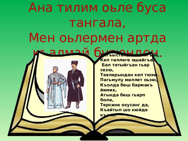 Ана тилим оьле буса тангала,  Мен оьлермен артда къалмай бугюнден. Дагъыстанда яшайгъан, Кеп тиллеге ошайгъан,  Бал татыйгъан гьар сезю, Тавларындан кеп тюзю. Пагьмулу миллет оьзю, Къолда беш бармакъ йимик, Атында беш гьарп бола, Терсине охусанг да, Къайтып шо кюйде къала. Чечеген  ёмакъ 
