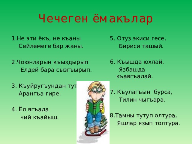 Чечеген ёмакълар 1.Не эти ёкъ, не къаны 5. Отуз экиси гесе,  Бириси ташый.  Сейлемеге бар жаны. 6. Къышда юхлай, 2.Чоюнларын къыздырып  Язбашда къавгъалай.  Елдей бара сызгъырып. 7. Къулагъын бурса, 3. Къуйругъундан тутса  Арангъа гире.  Тилин чыгъара. 4. Ёл ягъада 8.Тамны тутуп олтура,  чий къайыш.  Яшлар язып толтура. 