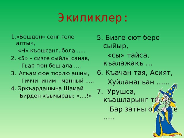 Экиликлер: 1.«Бешден» сонг геле алты», 5. Бизге сют бере сыйыр,  «Н» къошсанг, бола …..  «сы» тайса, къалажакъ … 2. «5» – сизге сыйлы санав, 6. Къачан тая, Асият,  Гьар гюн беш ала ….  Хуйланагъан …… Агъам сюе тюрлю ашны, 7. Урушса, къашларынг тюйме,  Гиччи иним - манный …..  Бар затны оьзюнге ….. 4. Эркъардашына Шамай  Бирден къычырды: «….!»   