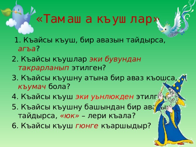 «Тамаша къушлар»  1. Къайсы къуш, бир авазын тайдырса, агъа ? 2. Къайсы къушлар эки бувундан такрарланып этилген? 3. Къайсы къушну атына бир аваз къошса, къумач бола? 4. Къайсы къуш эки уьнлюкден этилген? 5. Къайсы къушну башындан бир авазын тайдырса, «юк» – лери къала? 6. Къайсы къуш гюнге къаршыдыр? 