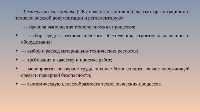 Технологические карты (ТК) являются составной частью организационно-технологической документации и регламентируют: — правила выполнения технологических процессов; — выбор средств технологического обеспечения, строительных машин и оборудования; — выбор и расход материально-технических ресурсов; — требования к качеству и приемке работ; — мероприятия по охране труда, технике безопасности, охране окружающей среды и пожарной безопасности; — экономическую целесообразность технологических процессов. 