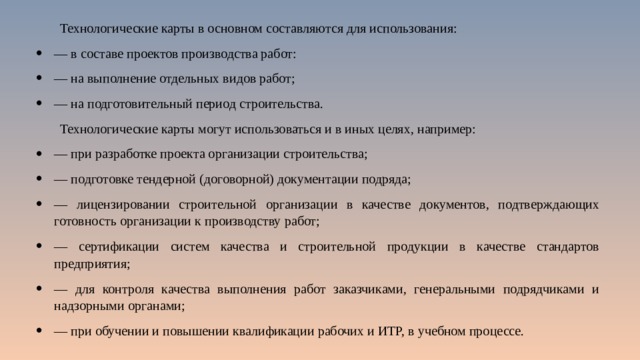 Технологические карты в основном составляются для использования: — в составе проектов производства работ: — на выполнение отдельных видов работ; — на подготовительный период строительства. Технологические карты могут использоваться и в иных целях, например: — при разработке проекта организации строительства; — подготовке тендерной (договорной) документации подряда; — лицензировании строительной организации в качестве документов, подтверждающих готовность организации к производству работ; — сертификации систем качества и строительной продукции в качестве стандартов предприятия; — для контроля качества выполнения работ заказчиками, генеральными подрядчиками и надзорными органами; — при обучении и повышении квалификации рабочих и ИТР, в учебном процессе. 