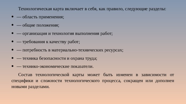 Технологическая карта включает в себя, как правило, следующие разделы: — область применения; — общие положения; — организация и технология выполнения работ; — требования к качеству работ; — потребность в материально-технических ресурсах; — техника безопасности и охрана труда; — технико-экономические показатели. Состав технологической карты может быть изменен в зависимости от специфики и сложности технологического процесса, сокращен или дополнен новыми разделами. 